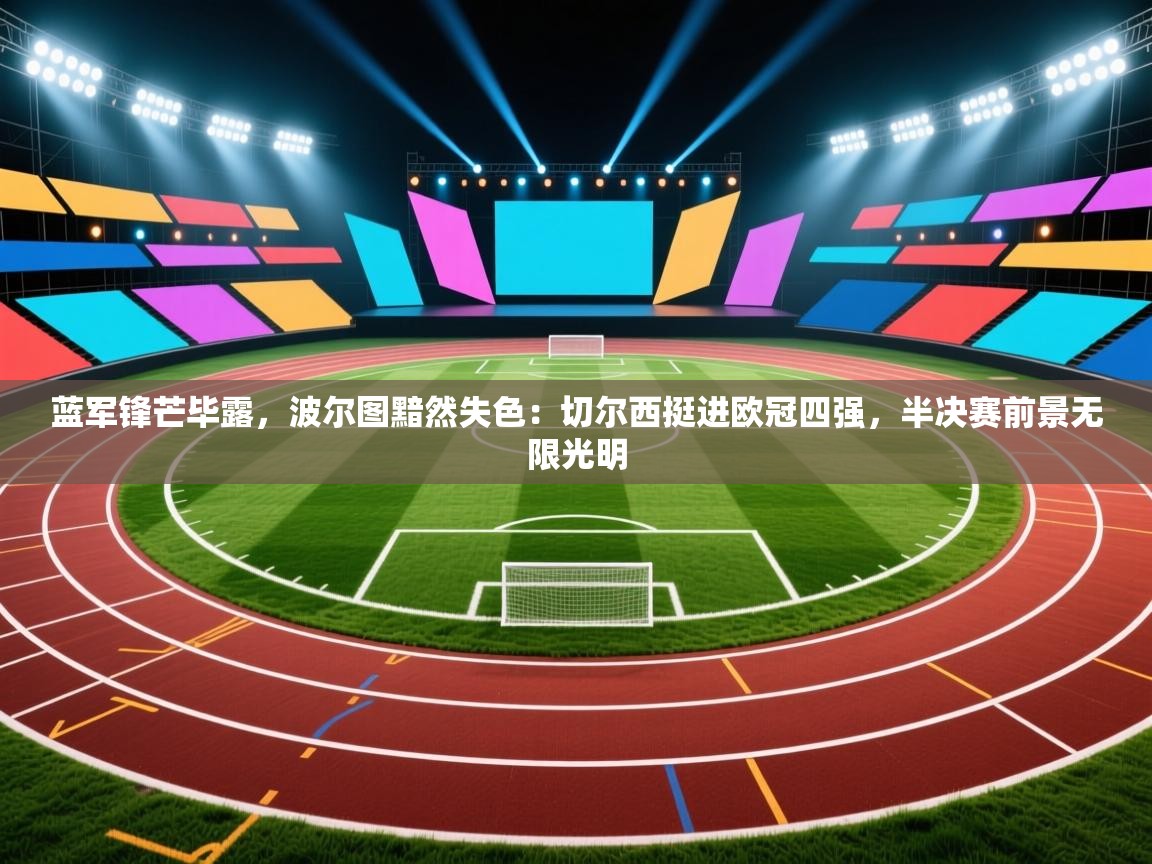 蓝军锋芒毕露，波尔图黯然失色：切尔西挺进欧冠四强，半决赛前景无限光明  第2张