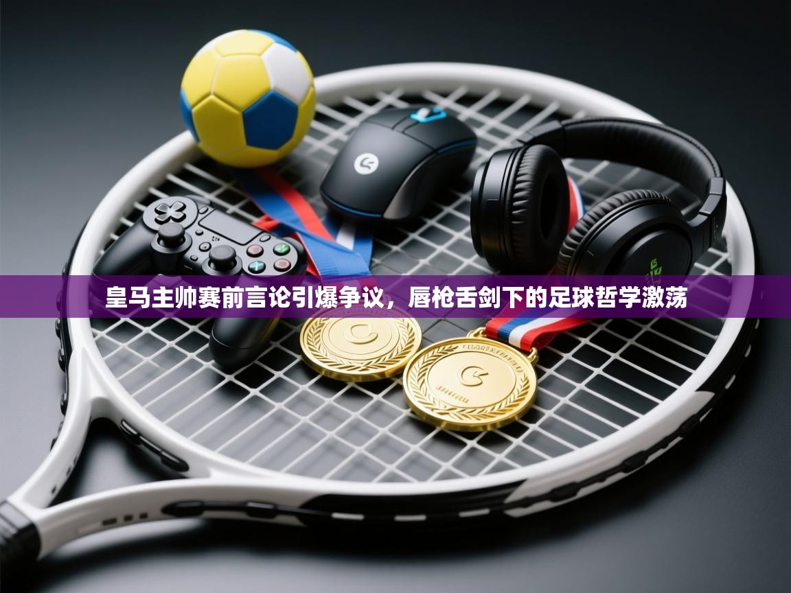 皇马主帅赛前言论引爆争议，唇枪舌剑下的足球哲学激荡  第2张